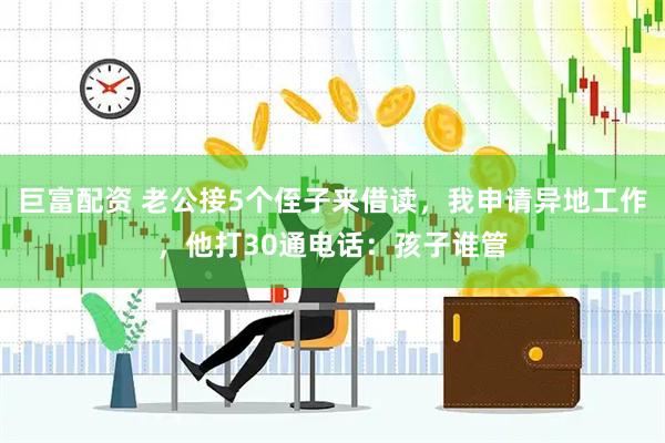 巨富配资 老公接5个侄子来借读，我申请异地工作，他打30通电话：孩子谁管
