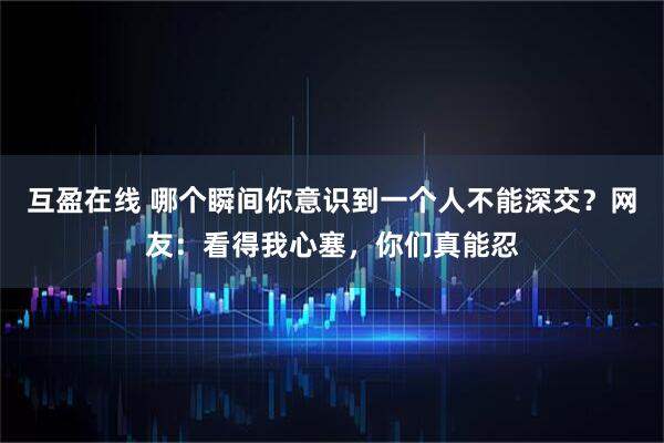互盈在线 哪个瞬间你意识到一个人不能深交？网友：看得我心塞，你们真能忍