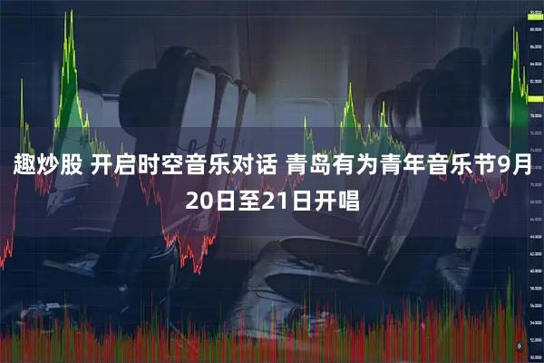 趣炒股 开启时空音乐对话 青岛有为青年音乐节9月20日至21日开唱