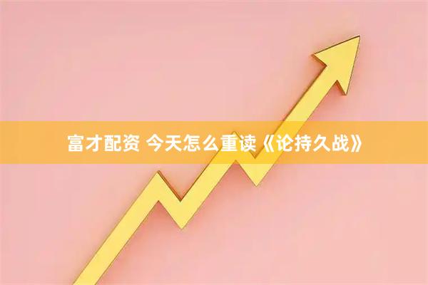 富才配资 今天怎么重读《论持久战》
