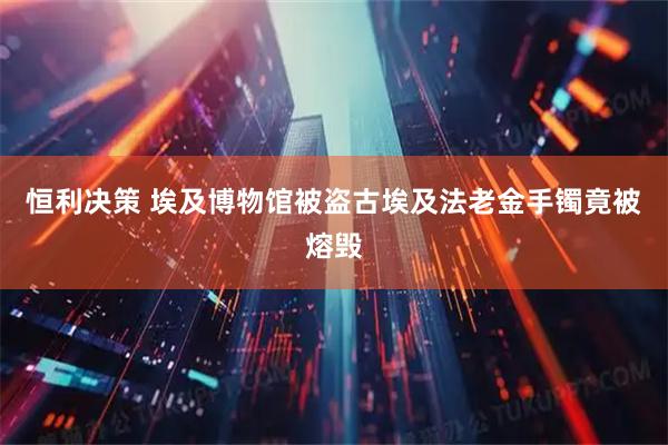 恒利决策 埃及博物馆被盗古埃及法老金手镯竟被熔毁