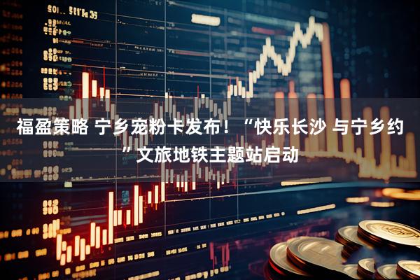 福盈策略 宁乡宠粉卡发布！“快乐长沙 与宁乡约”文旅地铁主题站启动