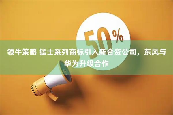 领牛策略 猛士系列商标引入新合资公司，东风与华为升级合作