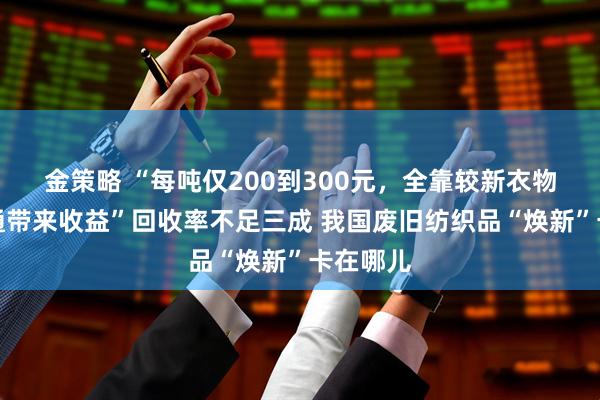 金策略 “每吨仅200到300元，全靠较新衣物二次流通带来收益”回收率不足三成 我国废旧纺织品“焕新”卡在哪儿