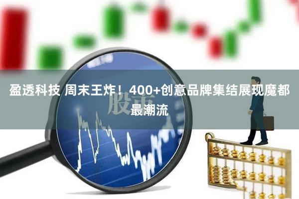 盈透科技 周末王炸！400+创意品牌集结展现魔都最潮流