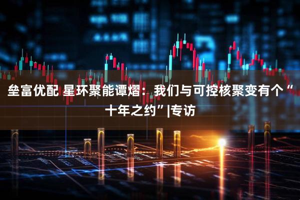 垒富优配 星环聚能谭熠：我们与可控核聚变有个“十年之约”|专访