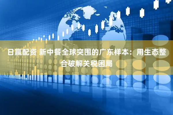 日赢配资 新中餐全球突围的广东样本：用生态整合破解关税困局
