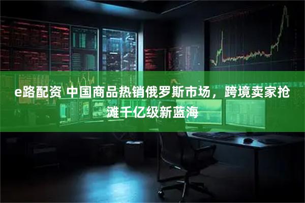 e路配资 中国商品热销俄罗斯市场，跨境卖家抢滩千亿级新蓝海