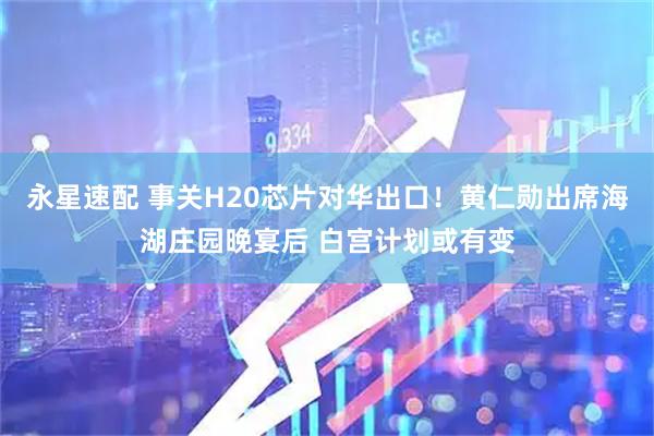 永星速配 事关H20芯片对华出口！黄仁勋出席海湖庄园晚宴后 白宫计划或有变