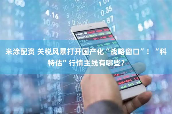 米涂配资 关税风暴打开国产化“战略窗口”！“科特估”行情主线有哪些？