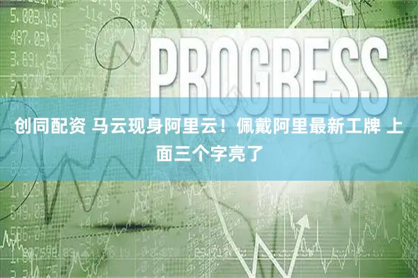 创同配资 马云现身阿里云！佩戴阿里最新工牌 上面三个字亮了