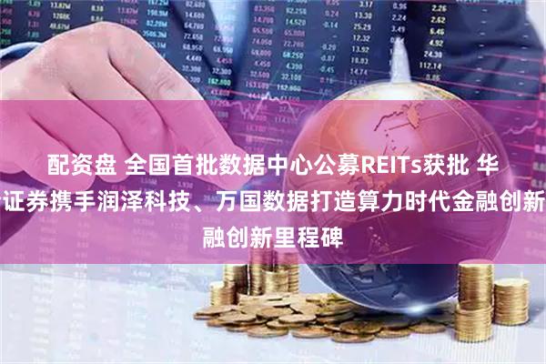 配资盘 全国首批数据中心公募REITs获批 华泰联合证券携手润泽科技、万国数据打造算力时代金融创新里程碑