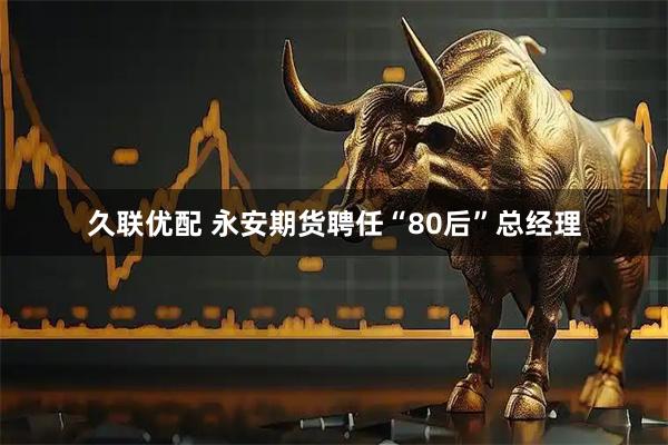 久联优配 永安期货聘任“80后”总经理