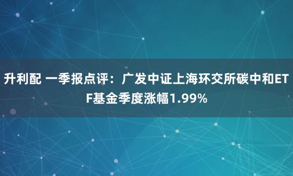 升利配 一季报点评：广发中证上海环交所碳中和ETF基金季度涨幅1.99%
