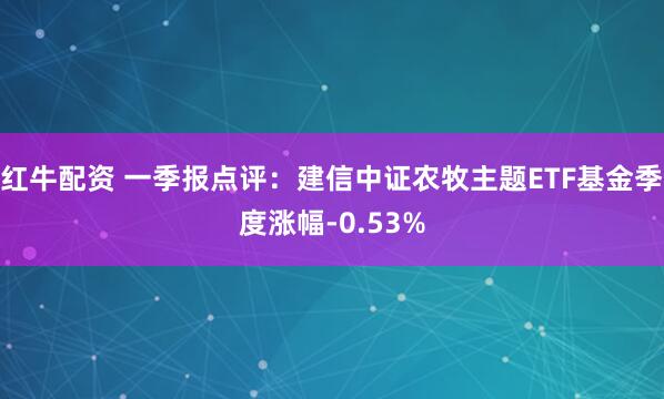 红牛配资 一季报点评：建信中证农牧主题ETF基金季度涨幅-0.53%