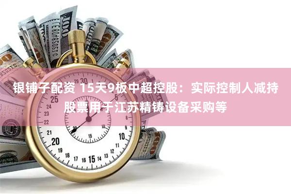 银铺子配资 15天9板中超控股：实际控制人减持股票用于江苏精铸设备采购等
