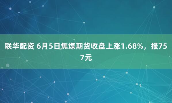 联华配资 6月5日焦煤期货收盘上涨1.68%，报757元