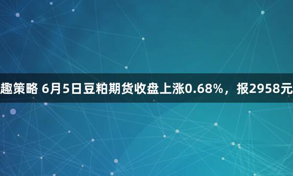 趣策略 6月5日豆粕期货收盘上涨0.68%，报2958元