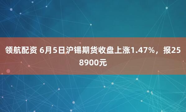 领航配资 6月5日沪锡期货收盘上涨1.47%，报258900元