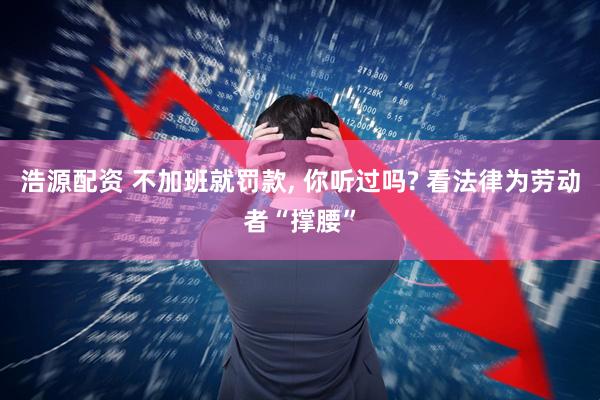 浩源配资 不加班就罚款, 你听过吗? 看法律为劳动者“撑腰”
