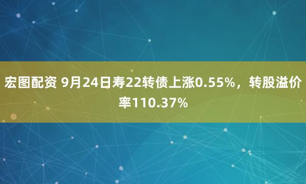 宏图配资 9月24日寿22转债上涨0.55%，转股溢价率110.37%