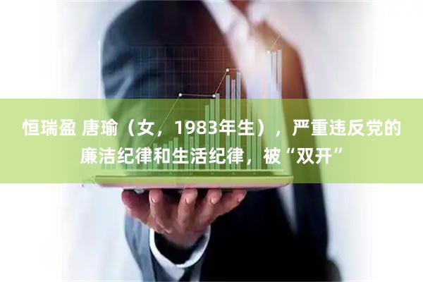 恒瑞盈 唐瑜（女，1983年生），严重违反党的廉洁纪律和生活纪律，被“双开”