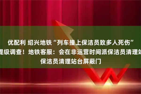 优配利 绍兴地铁“列车撞上保洁员致多人死伤”？浙江已提级调查！地铁客服：会在非运营时间派保洁员清理站台屏蔽门