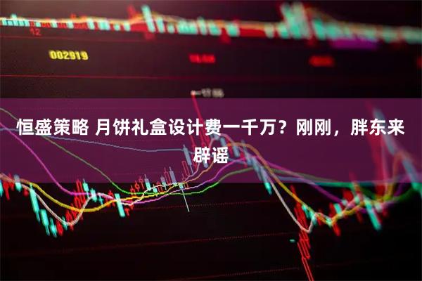 恒盛策略 月饼礼盒设计费一千万？刚刚，胖东来辟谣