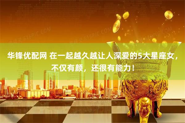 华锋优配网 在一起越久越让人深爱的5大星座女，不仅有颜，还很有能力！
