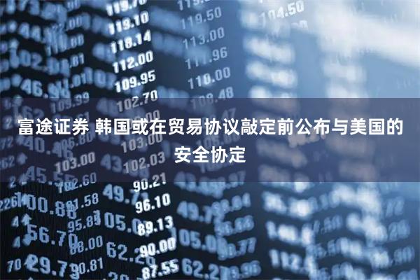富途证券 韩国或在贸易协议敲定前公布与美国的安全协定