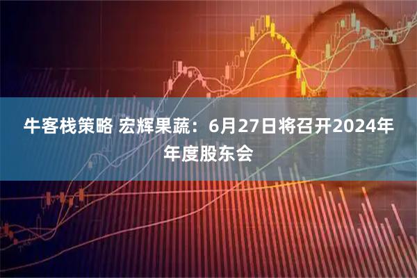 牛客栈策略 宏辉果蔬：6月27日将召开2024年年度股东会