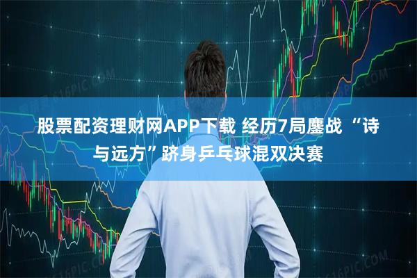 股票配资理财网APP下载 经历7局鏖战 “诗与远方”跻身乒乓球混双决赛