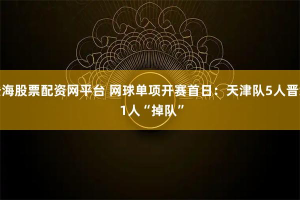 澄海股票配资网平台 网球单项开赛首日：天津队5人晋级 1人“掉队”