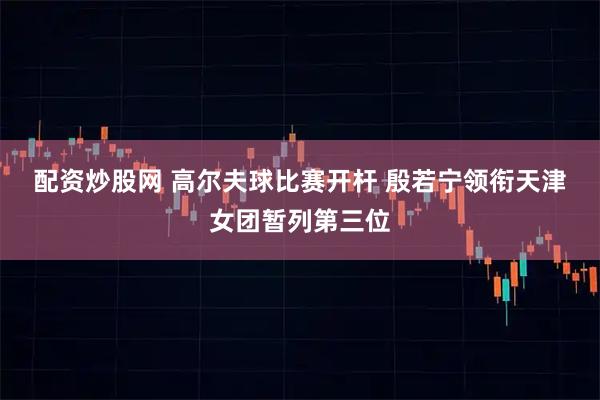 配资炒股网 高尔夫球比赛开杆 殷若宁领衔天津女团暂列第三位