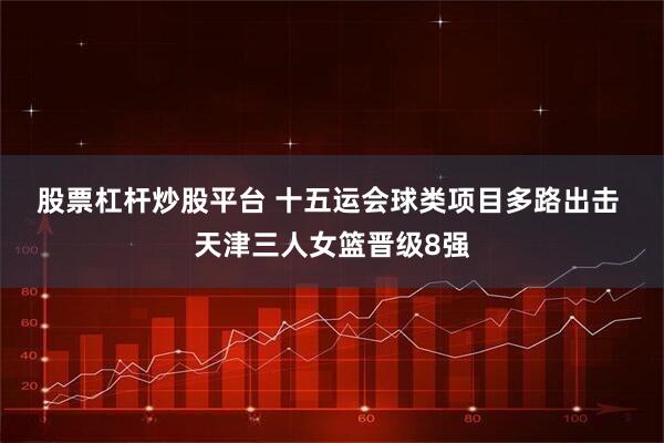 股票杠杆炒股平台 十五运会球类项目多路出击 天津三人女篮晋级8强