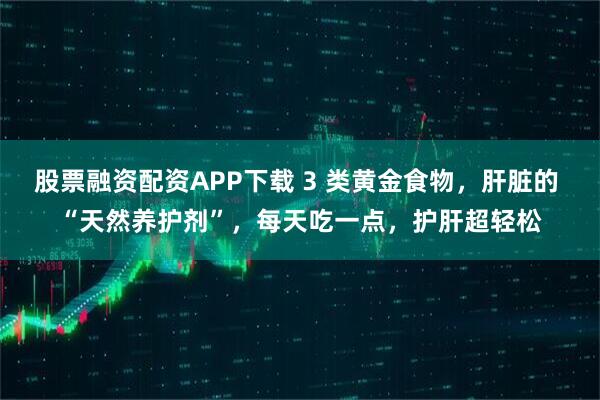 股票融资配资APP下载 3 类黄金食物，肝脏的 “天然养护剂”，每天吃一点，护肝超轻松