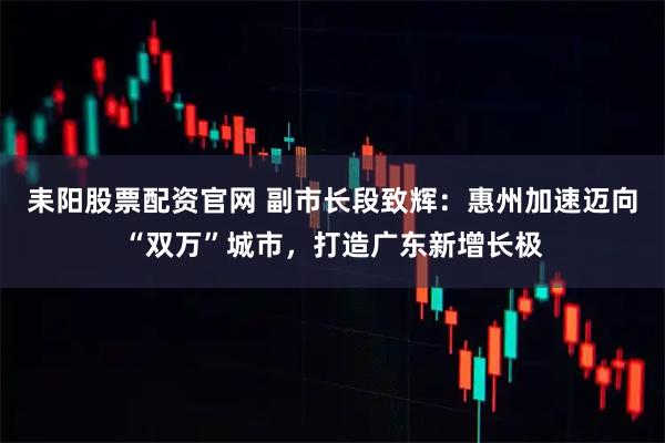 耒阳股票配资官网 副市长段致辉：惠州加速迈向“双万”城市，打造广东新增长极