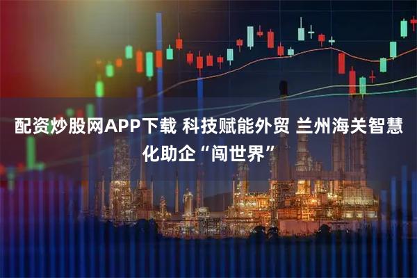 配资炒股网APP下载 科技赋能外贸 兰州海关智慧化助企“闯世界”