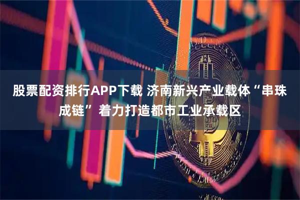 股票配资排行APP下载 济南新兴产业载体“串珠成链” 着力打造都市工业承载区