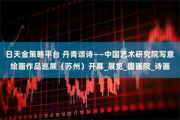 日天金策略平台 丹青颂诗——中国艺术研究院写意绘画作品巡展（苏州）开幕_展览_国画院_诗画