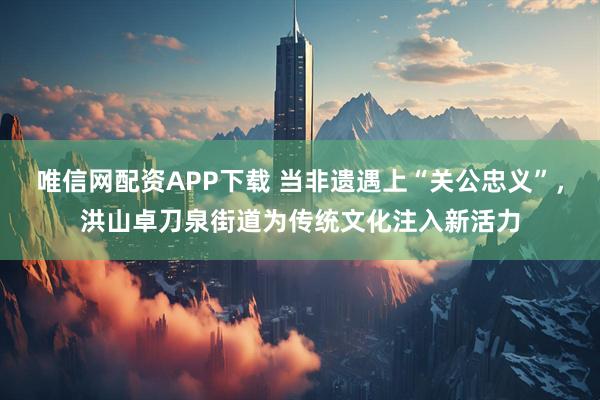 唯信网配资APP下载 当非遗遇上“关公忠义”，洪山卓刀泉街道为传统文化注入新活力