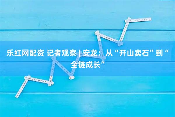 乐红网配资 记者观察 | 安龙：从“开山卖石”到“全链成长”