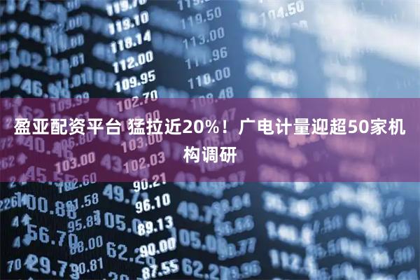 盈亚配资平台 猛拉近20%！广电计量迎超50家机构调研