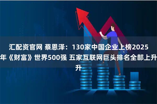 汇配资官网 蔡恩泽：130家中国企业上榜2025年《财富》世界500强 五家互联网巨头排名全部上升