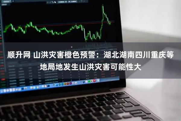 顺升网 山洪灾害橙色预警：湖北湖南四川重庆等地局地发生山洪灾害可能性大