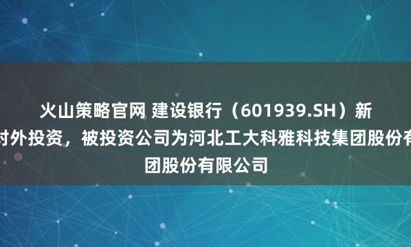 火山策略官网 建设银行（601939.SH）新增一起对外投资，被投资公司为河北工大科雅科技集团股份有限公司