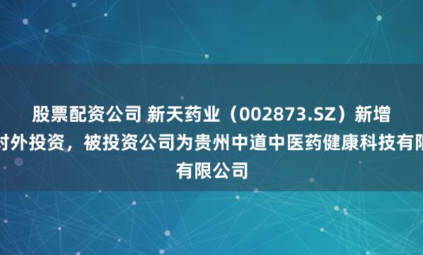 股票配资公司 新天药业（002873.SZ）新增一起对外投资，被投资公司为贵州中道中医药健康科技有限公司