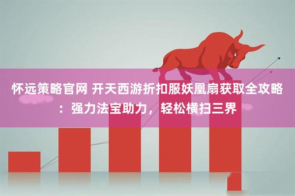 怀远策略官网 开天西游折扣服妖凰扇获取全攻略：强力法宝助力，轻松横扫三界