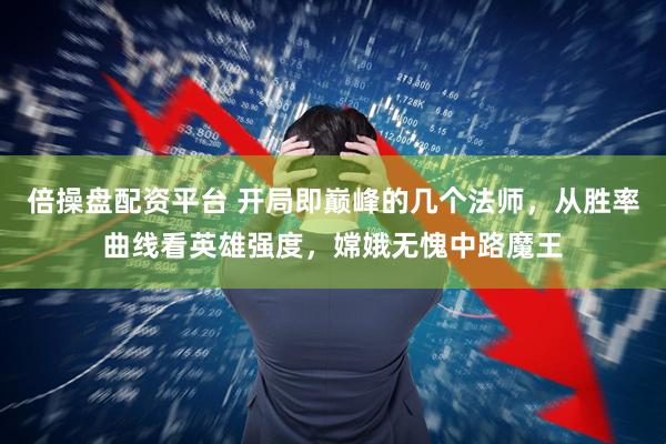 倍操盘配资平台 开局即巅峰的几个法师，从胜率曲线看英雄强度，嫦娥无愧中路魔王