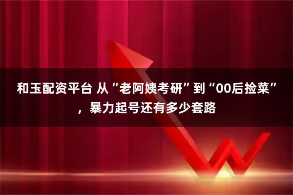 和玉配资平台 从“老阿姨考研”到“00后捡菜”，暴力起号还有多少套路